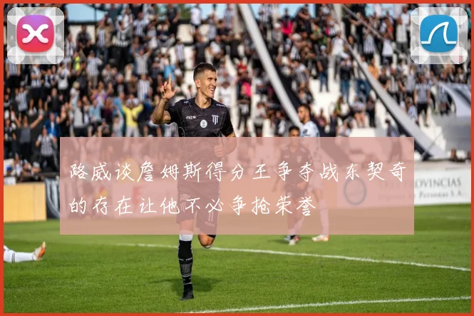 路威谈詹姆斯得分王争夺战东契奇的存在让他不必争抢荣誉