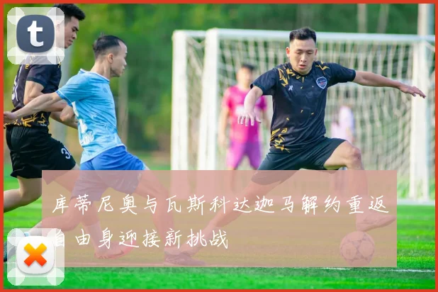 库蒂尼奥与瓦斯科达迦马解约重返自由身迎接新挑战