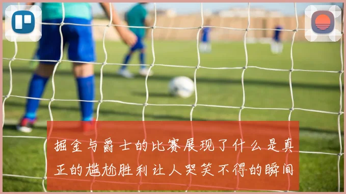 掘金与爵士的比赛展现了什么是真正的尴尬胜利让人哭笑不得的瞬间