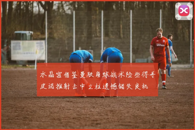 水晶宫借鉴曼联角球战术险些得手皮诺推射击中立柱遗憾错失良机