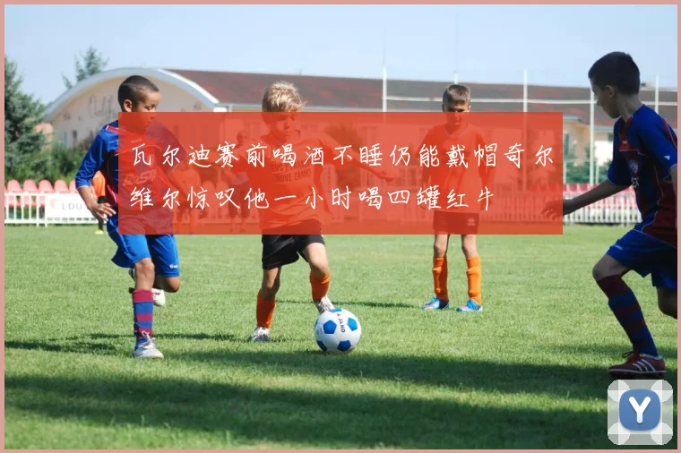 瓦尔迪赛前喝酒不睡仍能戴帽奇尔维尔惊叹他一小时喝四罐红牛