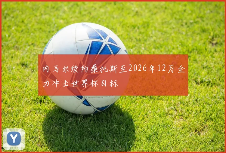内马尔续约桑托斯至2026年12月全力冲击世界杯目标