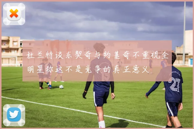 杜兰特谈东契奇与约基奇不重视全明星称这不是竞争的真正意义