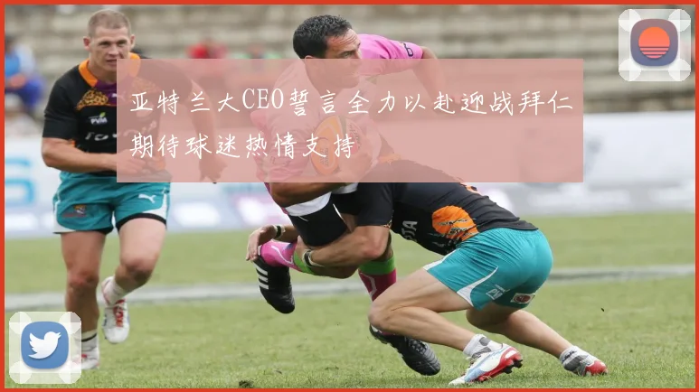 亚特兰大CEO誓言全力以赴迎战拜仁期待球迷热情支持