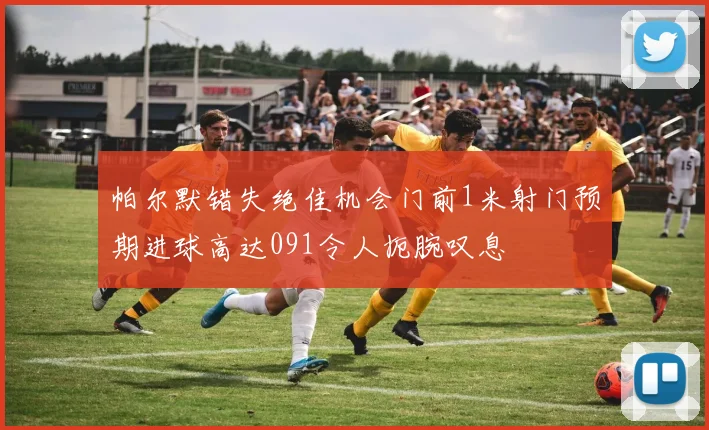 帕尔默错失绝佳机会门前1米射门预期进球高达091令人扼腕叹息