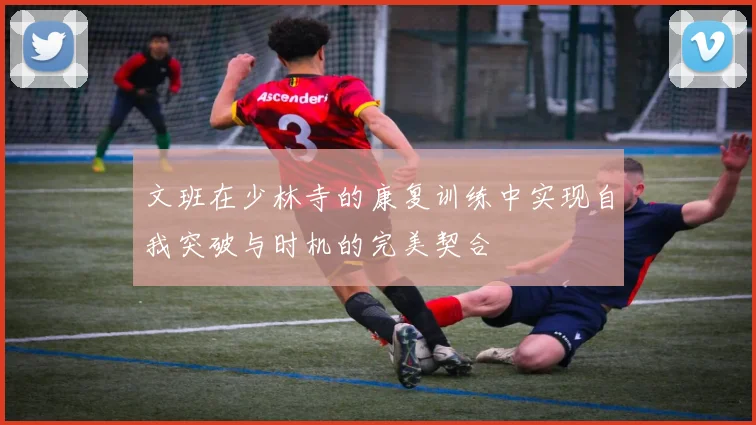 文班在少林寺的康复训练中实现自我突破与时机的完美契合