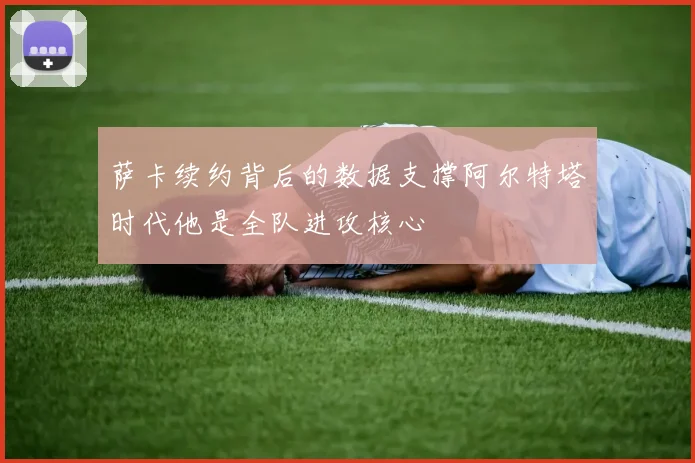 萨卡续约背后的数据支撑阿尔特塔时代他是全队进攻核心