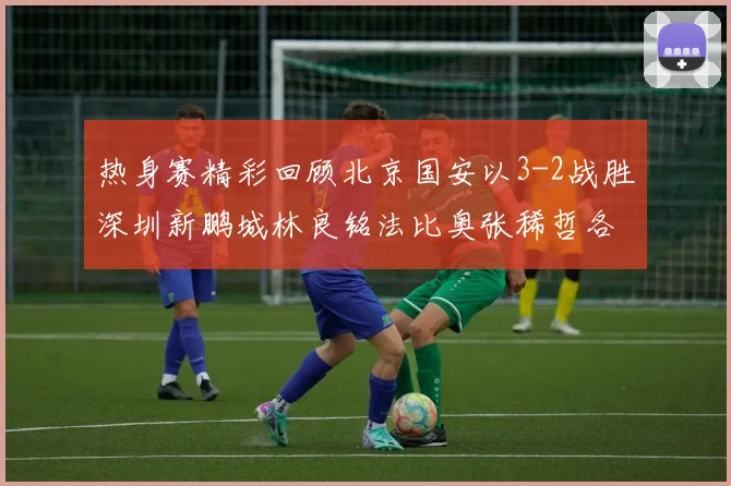 热身赛精彩回顾北京国安以3-2战胜深圳新鹏城林良铭法比奥张稀哲各入一球