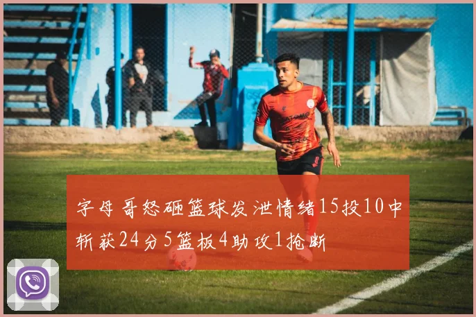 字母哥怒砸篮球发泄情绪15投10中斩获24分5篮板4助攻1抢断
