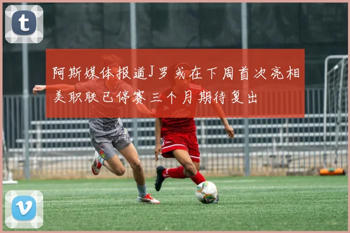 阿斯媒体报道J罗或在下周首次亮相美职联已停赛三个月期待复出