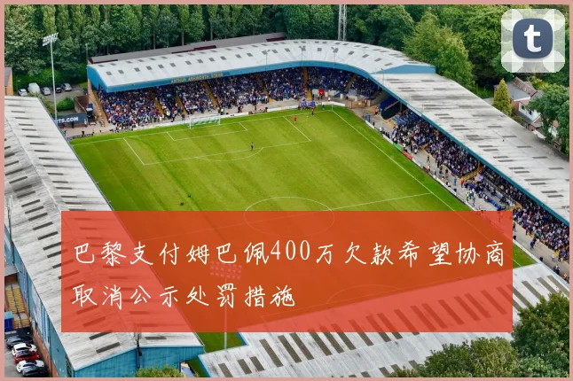 巴黎支付姆巴佩400万欠款希望协商取消公示处罚措施