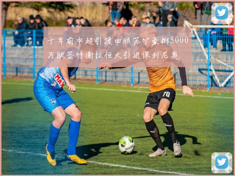 十年前中超引援回顾苏宁豪掷5000万欧签特谢拉恒大引进保利尼奥