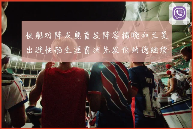 快船对阵灰熊首发阵容揭晓加兰复出迎快船生涯首次先发伦纳德继续出战