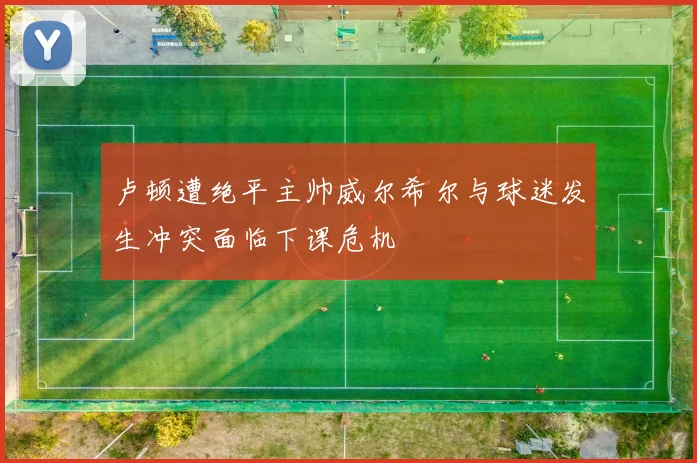 卢顿遭绝平主帅威尔希尔与球迷发生冲突面临下课危机