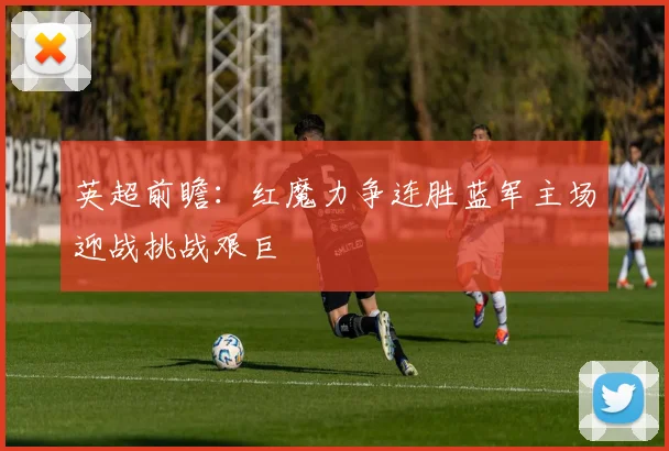 英超前瞻：红魔力争连胜蓝军主场迎战挑战艰巨