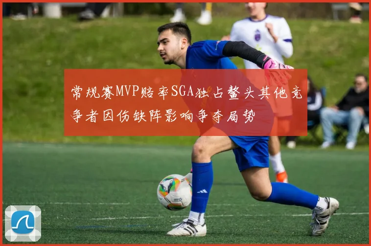 常规赛MVP赔率SGA独占鳌头其他竞争者因伤缺阵影响争夺局势