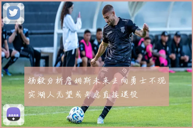 杨毅分析詹姆斯未来去向勇士不现实湖人无望或考虑直接退役