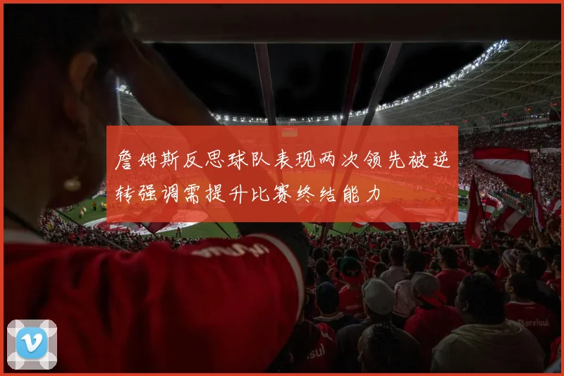 詹姆斯反思球队表现两次领先被逆转强调需提升比赛终结能力