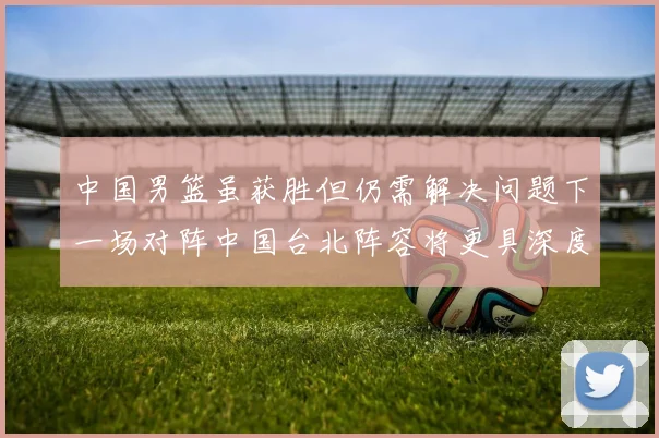 中国男篮虽获胜但仍需解决问题下一场对阵中国台北阵容将更具深度