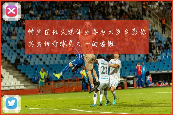 特里在社交媒体分享与大罗合影称其为传奇球员之一的感慨