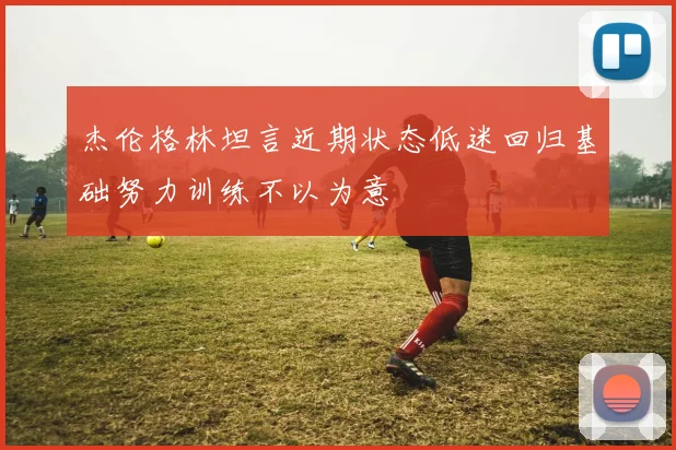 杰伦格林坦言近期状态低迷回归基础努力训练不以为意