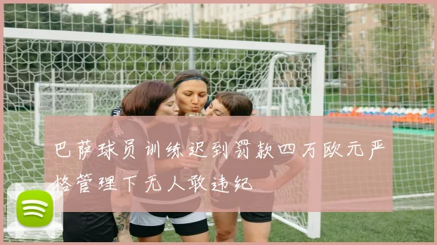 巴萨球员训练迟到罚款四万欧元严格管理下无人敢违纪