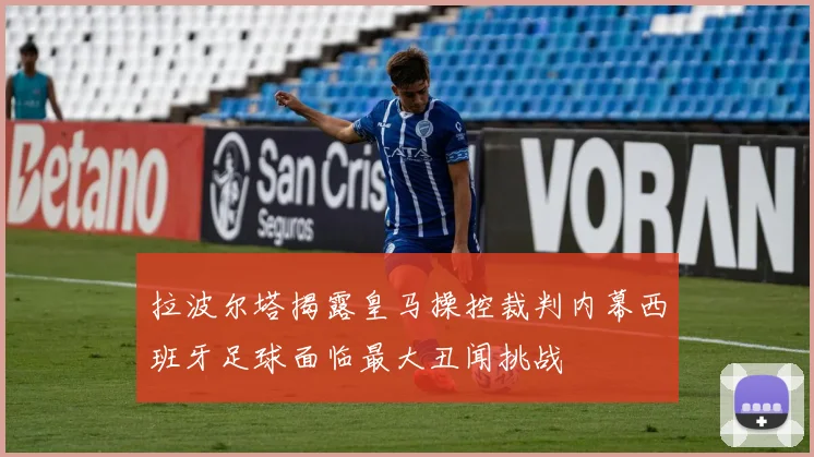 拉波尔塔揭露皇马操控裁判内幕西班牙足球面临最大丑闻挑战