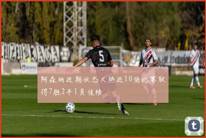 阿森纳近期状态火热近10场比赛取得7胜2平1负佳绩