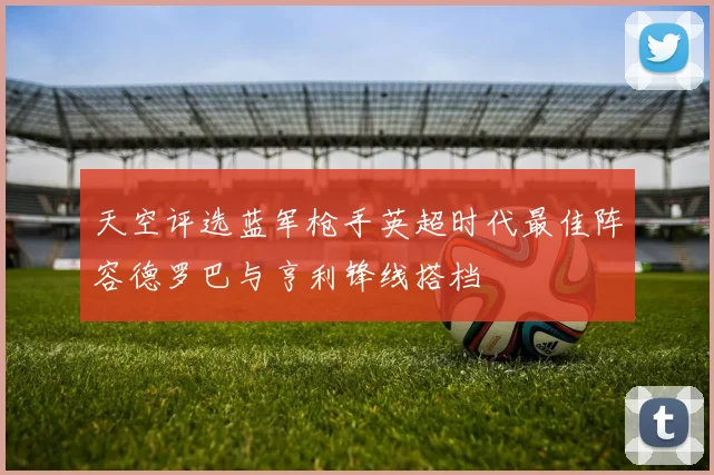 天空评选蓝军枪手英超时代最佳阵容德罗巴与亨利锋线搭档